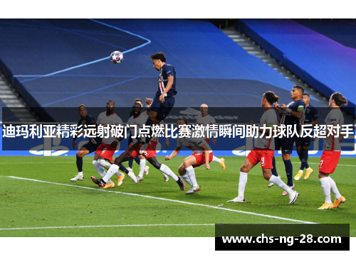 迪玛利亚精彩远射破门点燃比赛激情瞬间助力球队反超对手