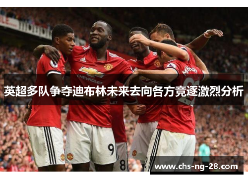 英超多队争夺迪布林未来去向各方竞逐激烈分析 英超多队争夺迪布林未来去向各方竞逐激烈分析