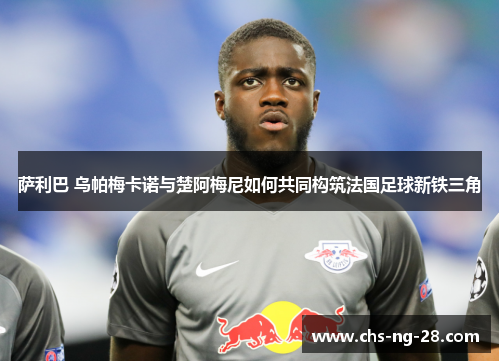 萨利巴 乌帕梅卡诺与楚阿梅尼如何共同构筑法国足球新铁三角