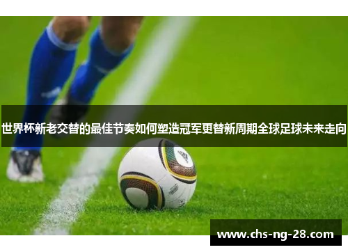 世界杯新老交替的最佳节奏如何塑造冠军更替新周期全球足球未来走向