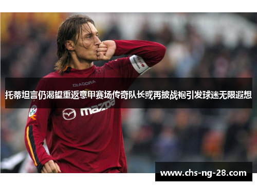 托蒂坦言仍渴望重返意甲赛场传奇队长或再披战袍引发球迷无限遐想